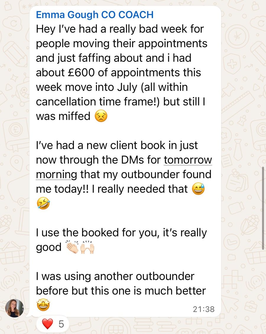 WhatsApp message from Emma Gough, clinic owner and coach: I've had a really bad week for people moving their appointments and just faffing about, and I had about £600 of appointments this week move into July. I've had a new client book in just now through the DMs for tomorrow morning that my outbounder found me today!! I really needed that. I use the Booked For You, it's really good. I was using another outbounder before but this one is much better.