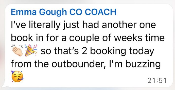 WhatsApp message from Emma Gough, later the same evening: I've literally just had another one book in for a couple of weeks time, so that's 2 booking today from the outbounder, I'm buzzing.